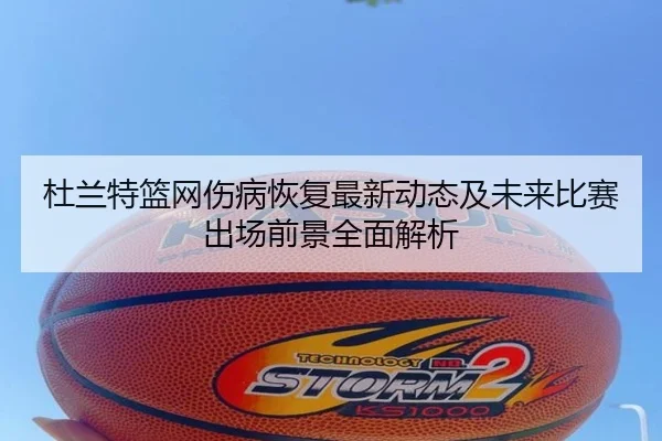 杜兰特篮网伤病恢复最新动态及未来比赛出场前景全面解析